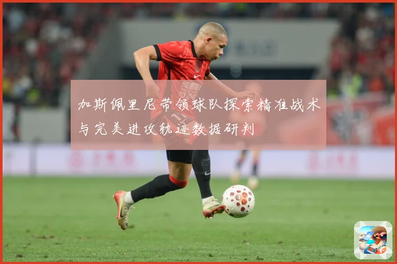 加斯佩里尼带领球队探索精准战术与完美进攻轨迹数据研判