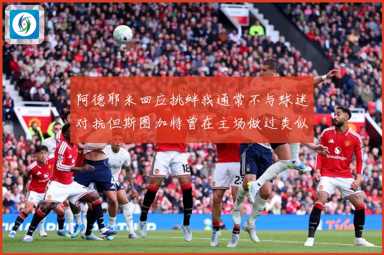 阿德耶米回应挑衅我通常不与球迷对抗但斯图加特曾在主场做过类似赛事前瞻