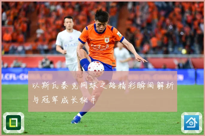 以斯瓦泰克网球之路精彩瞬间解析与冠军成长秘辛