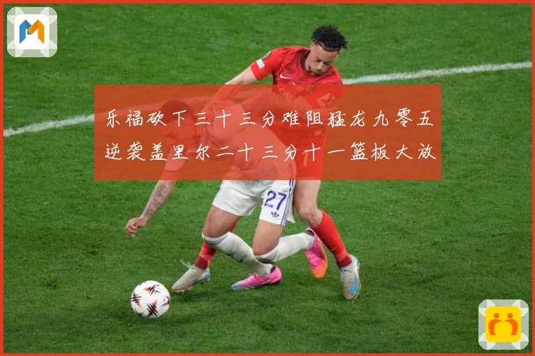 乐福砍下三十三分难阻猛龙九零五逆袭盖里尔二十三分十一篮板大放赛场复盘