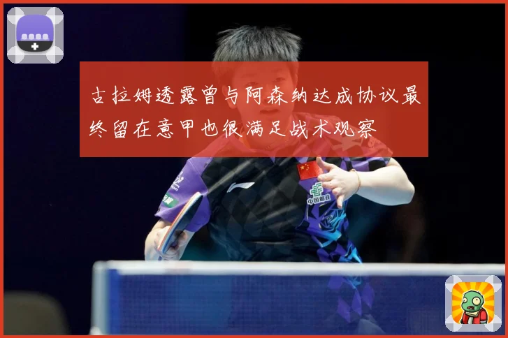 古拉姆透露曾与阿森纳达成协议最终留在意甲也很满足战术观察